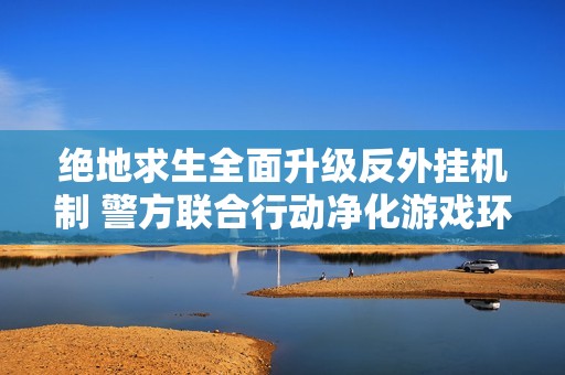 绝地求生全面升级反外挂机制 警方联合行动净化游戏环境