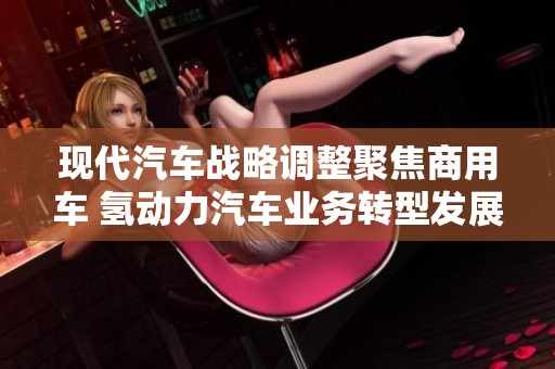 现代汽车战略调整聚焦商用车 氢动力汽车业务转型发展