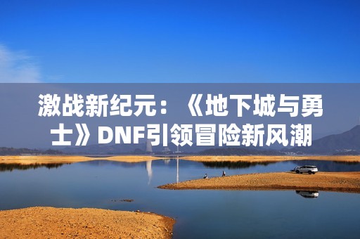 激战新纪元：《地下城与勇士》DNF引领冒险新风潮