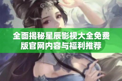 全面揭秘星辰影视大全免费版官网内容与福利推荐