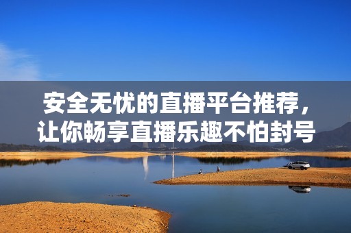 安全无忧的直播平台推荐，让你畅享直播乐趣不怕封号