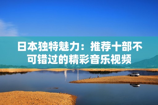 日本独特魅力：推荐十部不可错过的精彩音乐视频