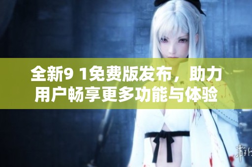 全新9 1免费版发布，助力用户畅享更多功能与体验
