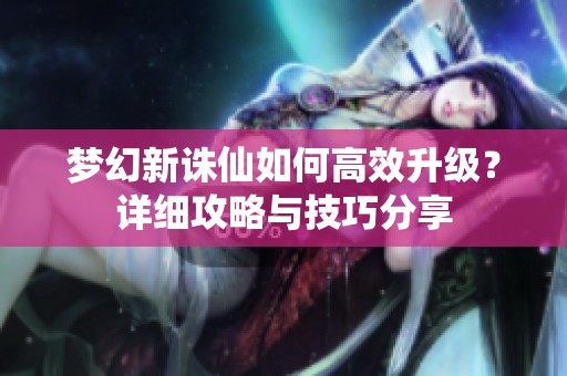 梦幻新诛仙如何高效升级？详细攻略与技巧分享