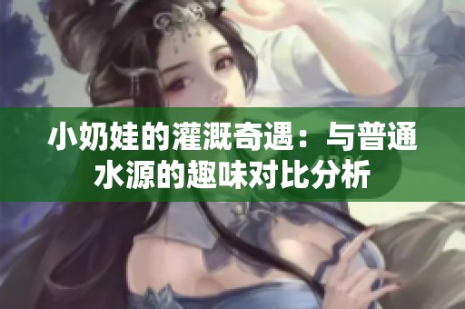 小奶娃的灌溉奇遇：与普通水源的趣味对比分析