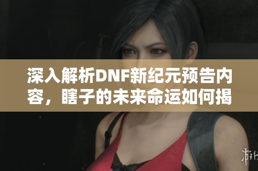 深入解析DNF新纪元预告内容，瞎子的未来命运如何揭晓
