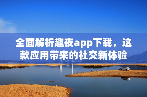 全面解析趣夜app下载，这款应用带来的社交新体验