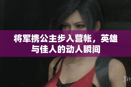 将军携公主步入营帐，英雄与佳人的动人瞬间