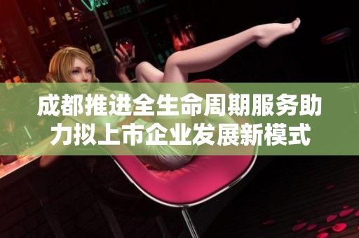 成都推进全生命周期服务助力拟上市企业发展新模式
