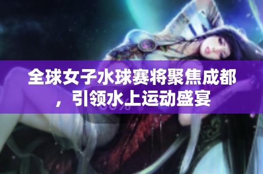 全球女子水球赛将聚焦成都，引领水上运动盛宴