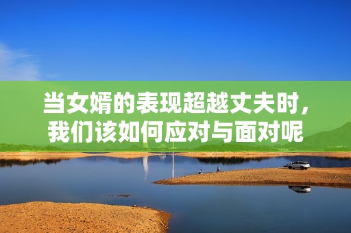 当女婿的表现超越丈夫时，我们该如何应对与面对呢