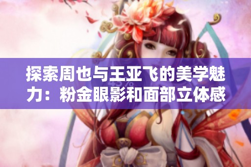 探索周也与王亚飞的美学魅力：粉金眼影和面部立体感的奇妙结合