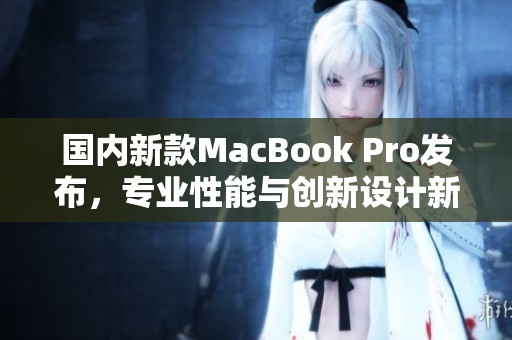 国内新款MacBook Pro发布，专业性能与创新设计新升级