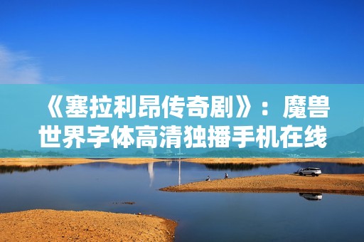 《塞拉利昂传奇剧》：魔兽世界字体高清独播手机在线观看指南