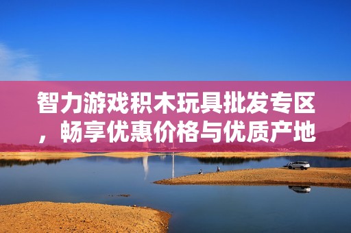 智力游戏积木玩具批发专区，畅享优惠价格与优质产地推荐