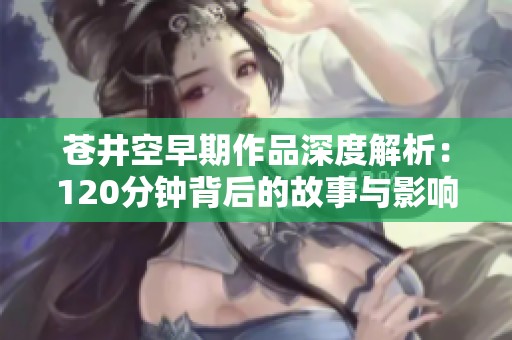 苍井空早期作品深度解析：120分钟背后的故事与影响