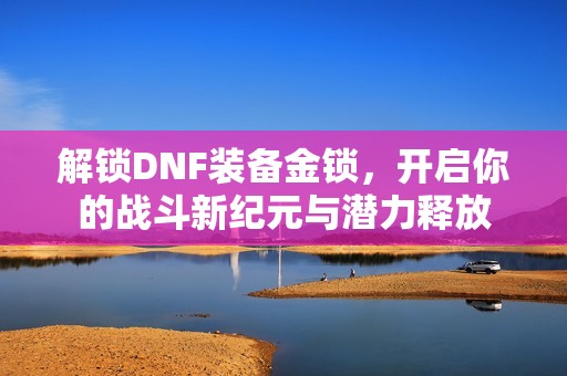 解锁DNF装备金锁，开启你的战斗新纪元与潜力释放