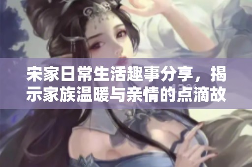 宋家日常生活趣事分享，揭示家族温暖与亲情的点滴故事