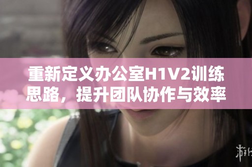 重新定义办公室H1V2训练思路，提升团队协作与效率