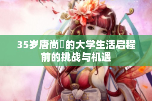 35岁唐尚珺的大学生活启程前的挑战与机遇