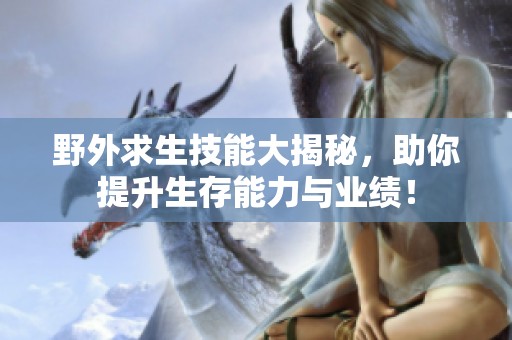 野外求生技能大揭秘，助你提升生存能力与业绩！