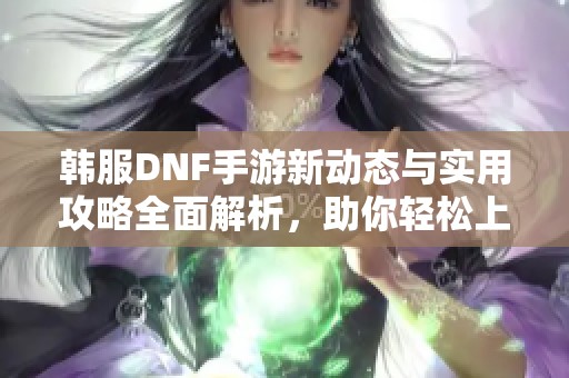 韩服DNF手游新动态与实用攻略全面解析，助你轻松上手游戏
