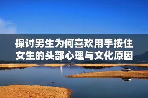 探讨男生为何喜欢用手按住女生的头部心理与文化原因