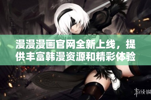 漫漫漫画官网全新上线，提供丰富韩漫资源和精彩体验