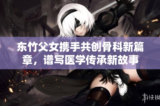 东竹父女携手共创骨科新篇章，谱写医学传承新故事