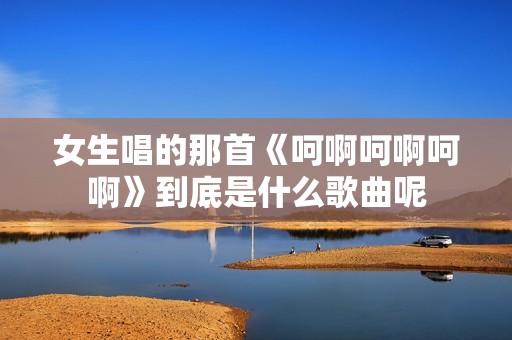 女生唱的那首《呵啊呵啊呵啊》到底是什么歌曲呢