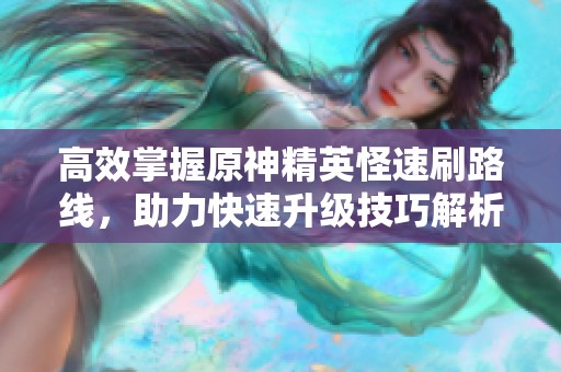 高效掌握原神精英怪速刷路线，助力快速升级技巧解析