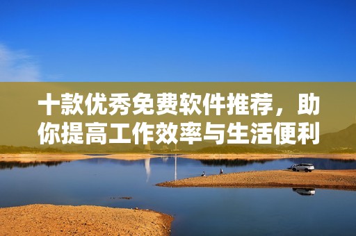 十款优秀免费软件推荐，助你提高工作效率与生活便利