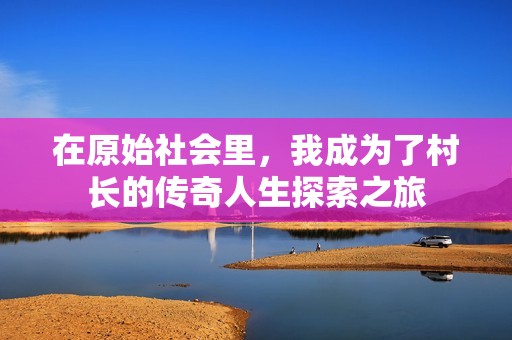 在原始社会里，我成为了村长的传奇人生探索之旅