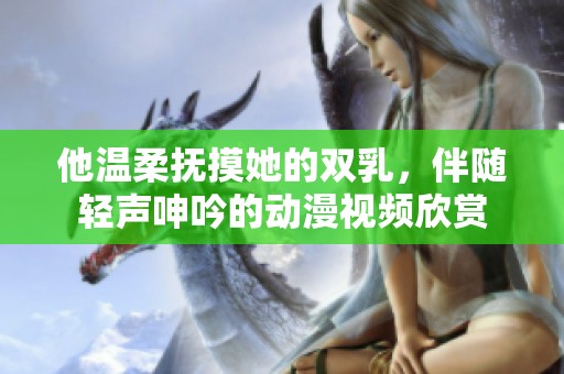 他温柔抚摸她的双乳，伴随轻声呻吟的动漫视频欣赏