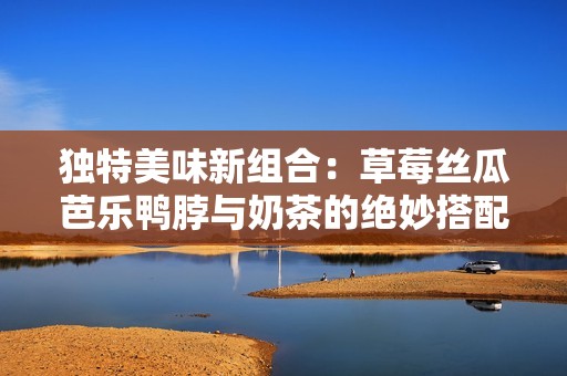 独特美味新组合：草莓丝瓜芭乐鸭脖与奶茶的绝妙搭配探秘
