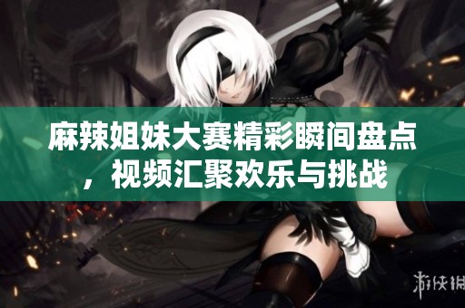 麻辣姐妹大赛精彩瞬间盘点，视频汇聚欢乐与挑战