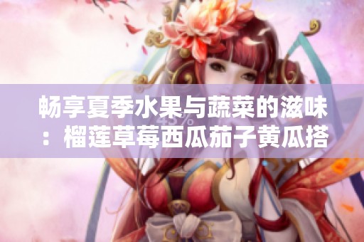 畅享夏季水果与蔬菜的滋味：榴莲草莓西瓜茄子黄瓜搭配指南