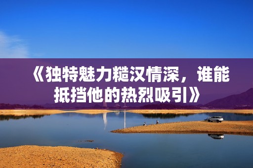 《独特魅力糙汉情深，谁能抵挡他的热烈吸引》