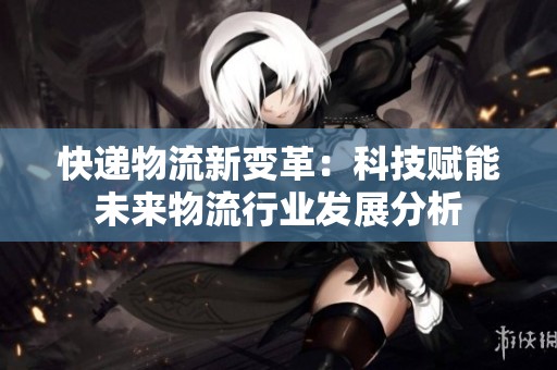 快递物流新变革：科技赋能未来物流行业发展分析