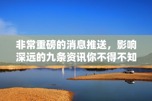 非常重磅的消息推送，影响深远的九条资讯你不得不知