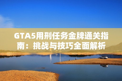 GTA5用刑任务金牌通关指南：挑战与技巧全面解析