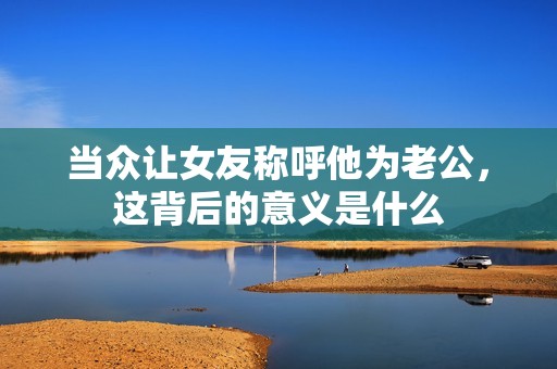 当众让女友称呼他为老公，这背后的意义是什么