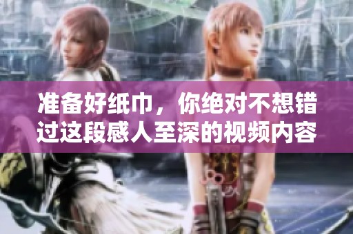 准备好纸巾，你绝对不想错过这段感人至深的视频内容