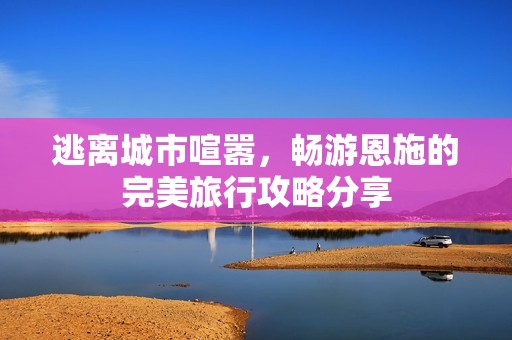 逃离城市喧嚣，畅游恩施的完美旅行攻略分享