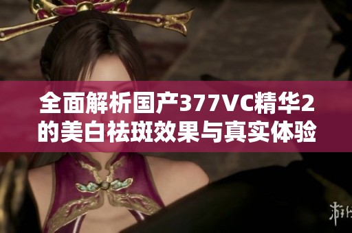 全面解析国产377VC精华2的美白祛斑效果与真实体验