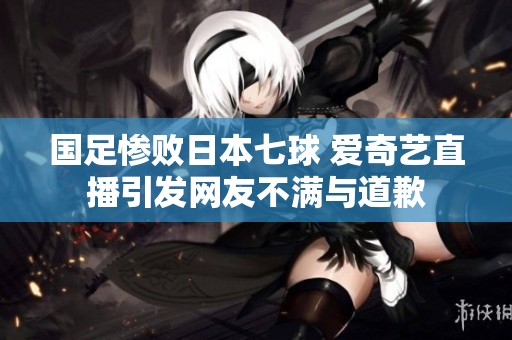 国足惨败日本七球 爱奇艺直播引发网友不满与道歉