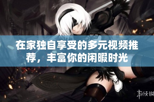 在家独自享受的多元视频推荐，丰富你的闲暇时光