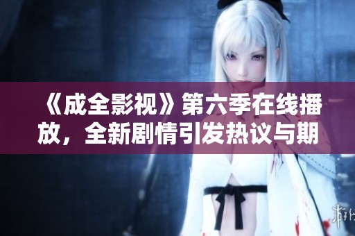 《成全影视》第六季在线播放，全新剧情引发热议与期待