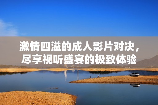 激情四溢的成人影片对决，尽享视听盛宴的极致体验