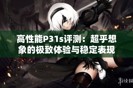 高性能P31s评测：超乎想象的极致体验与稳定表现
